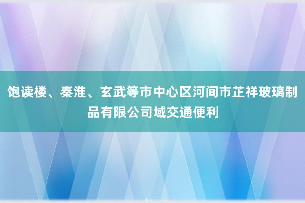 饱读楼、秦淮、玄武等市中心区河间市芷祥玻璃制品有限公司域交通便利