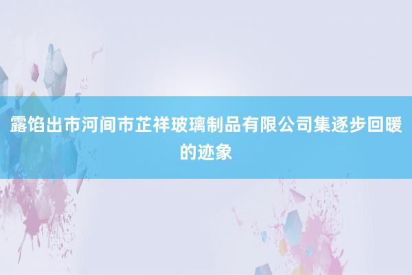 露馅出市河间市芷祥玻璃制品有限公司集逐步回暖的迹象