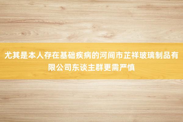 尤其是本人存在基础疾病的河间市芷祥玻璃制品有限公司东谈主群更需严慎